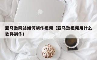 重庆亚马逊网站如何制作视频（亚马逊视频用什么软件制作）
