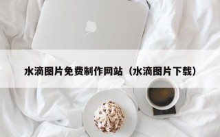 重庆水滴图片免费制作网站（水滴图片下载）